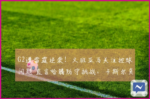 G2遭雷霆逆袭！文班亚马关注控球问题 直言哈腾防守挑战，卡斯尔负荆请罪！