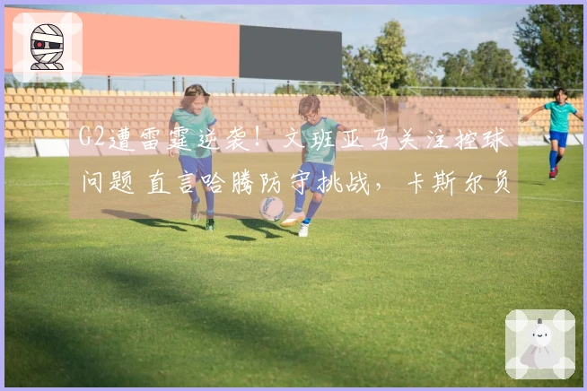 G2遭雷霆逆袭！文班亚马关注控球问题 直言哈腾防守挑战，卡斯尔负荆请罪！