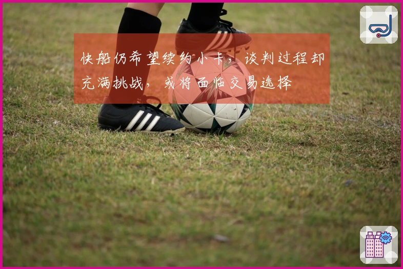 快船仍希望续约小卡,谈判过程却充满挑战,或将面临交易选择